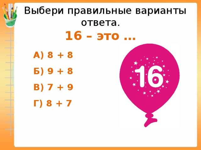  Выбери правильные варианты ответа.  16 – это …  А) 8 + 8  Б) 9 + 8  В) 7 + 9  Г) 8 + 7  