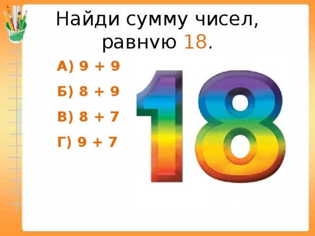 Найди сумму чисел, равную 18 .  А) 9 + 9  Б) 8 + 9  В) 8 + 7  Г) 9 + 7  