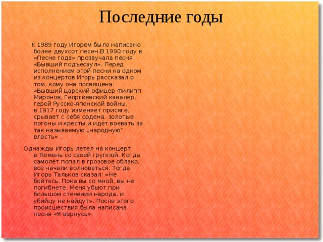 Последние годы  К 1989 году   Игорем было написано более двухсот песен.В 1990 году в «Песне года» прозвучала песня «Бывший подъесаул». Перед исполнением этой песни на одном из концертов Игорь рассказал о том, кому она посвящена: «Бывший царский офицер Филипп Миронов, Георгиевский кавалер, герой Русско-японской войны, в 1917 году изменяет присяге, срывает с себя ордена, золотые погоны и кресты и идёт воевать за так называемую „народную“ власть» . Однажды Игорь летел на концерт в Тюмень со своей группой. Когда самолёт попал в грозовое облако, все начали волноваться. Тогда Игорь Тальков сказал: «Не бойтесь. Пока вы со мной, вы не погибнете. Меня убьют при большом стечении народа, и убийцу не найдут». После этого происшествия была написана песня «Я вернусь». 