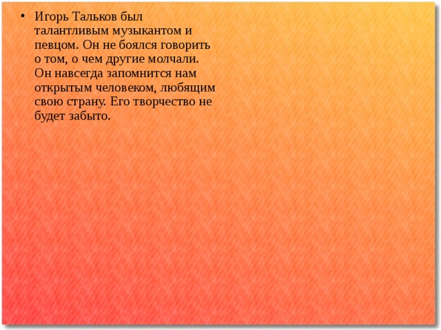 Игорь Тальков был талантливым музыкантом и певцом. Он не боялся говорить о том, о чем другие молчали. Он навсегда запомнится нам открытым человеком, любящим свою страну. Его творчество не будет забыто. 