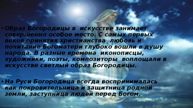 Образ Богородицы в искусстве занимает совершенно особое место. С самых первых веков принятия христианства любовь и почитание Богоматери глубоко вошли в душу народа. В разные времена иконописцы, художники, поэты, композиторы воплощали в искусстве светлый образ Богородицы.  На Руси Богородица всегда воспринималась как покровительница и защитница родной земли, заступница людей перед Богом.  
