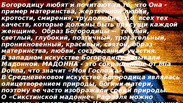 Богородицу любят и почитают за то, что Она - пример материнства, жертвенной любви, кротости, смирения, трудолюбия, т.е. всех тех качеств, которые должны быть присущи каждой женщине. Образ Богородицы -- теплый, светлый, глубокий, поэтичный, трогательный, проникновенный, красивый, святой, образ материнства, любви, сострадания, участия.  В западном искусстве Богородицу называли Мадонной. МАДОННА - это сокращенное от Mia Donna, что значит «Моя Госпожа».  В Средневековом искусстве Богородица являлась олицетворением природы, богини матери, поэтому ее часто изображали среди природы.  О «Сикстинской мадонне» Рафаэля можно говорить и писать долго. Но надо ли, если можно просто смотреть? И читать. 