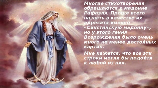 Многие стихотворения обращаются к мадонне Рафаэля. Проще всего назвать в качестве их адресата именно «Сикстинскую мадонну», но у этого гения Возрождения было очень много не менее достойных картин. Мне кажется, что все эти строки могли бы подойти к любой из них.  