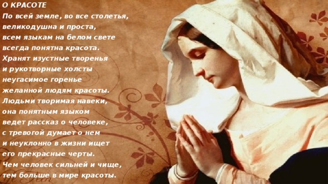 О КРАСОТЕ По всей земле, во все столетья, великодушна и проста, всем языкам на белом свете всегда понятна красота. Хранят изустные творенья и рукотворные холсты неугасимое горенье желанной людям красоты. Людьми творимая навеки, она понятным языком ведет рассказ о человеке, с тревогой думает о нем и неуклонно в жизни ищет его прекрасные черты. Чем человек сильней и чище, тем больше в мире красоты. 