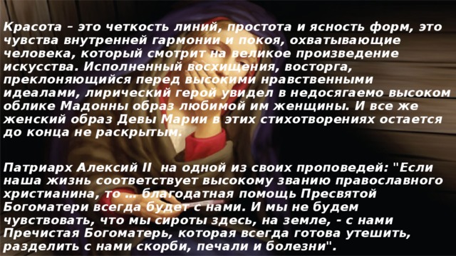  Красота – это четкость линий, простота и ясность форм, это чувства внутренней гармонии и покоя, охватывающие человека, который смотрит на великое произведение искусства. Исполненный восхищения, восторга, преклоняющийся перед высокими нравственными идеалами, лирический герой увидел в недосягаемо высоком облике Мадонны образ любимой им женщины. И все же женский образ Девы Марии в этих стихотворениях остается до конца не раскрытым.  Патриарх Алексий II на одной из своих проповедей: 
