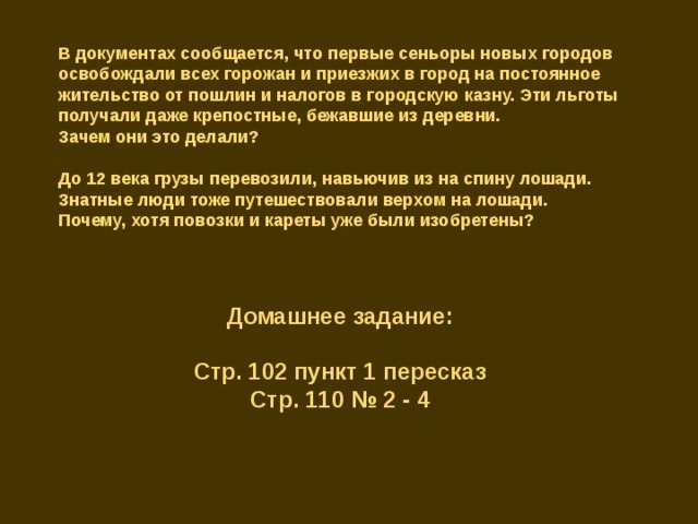 В документах сообщается, что первые сеньоры новых городов освобождали всех горожан и приезжих в город на постоянное жительство от пошлин и налогов в городскую казну. Эти льготы получали даже крепостные, бежавшие из деревни. Зачем они это делали? До 12 века грузы перевозили, навьючив из на спину лошади. Знатные люди тоже путешествовали верхом на лошади. Почему, хотя повозки и кареты уже были изобретены? Домашнее задание: Стр. 102 пункт 1 пересказ Стр. 110 № 2 - 4 