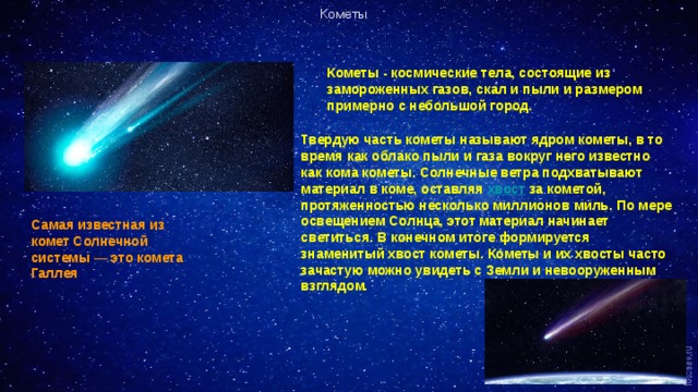 Кометы Кометы - космические тела, состоящие из замороженных газов, скал и пыли и размером примерно с небольшой город.  Твердую часть кометы называют ядром кометы, в то время как облако пыли и газа вокруг него известно как кома кометы. Солнечные ветра подхватывают материал в коме, оставляя хвост за кометой, протяженностью несколько миллионов миль. По мере освещением Солнца, этот материал начинает светиться. В конечном итоге формируется знаменитый хвост кометы. Кометы и их хвосты часто зачастую можно увидеть с Земли и невооруженным взглядом . Самая известная из комет Солнечной системы — это комета Галлея 