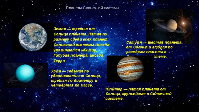 Планеты Солнечной системы Земля́ — третья от Солнца планета. Пятая по размеру среди всех планет Солнечной системы.Иногда упоминается как Мир, Голубая планета, иногда Терра. Сату́рн — шестая планета от Солнца и вторая по размерам планета в Солнечной системе.   Ура́н — седьмая по удалённости от Солнца, третья по диаметру и четвёртая по массе. Юпи́тер — пятая планета от Солнца, крупнейшая в Солнечной системе. ru.wikipedia.org/wiki/ 