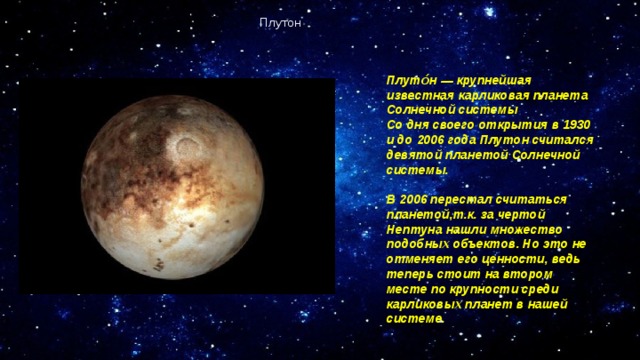 Плутон Плуто́н — крупнейшая известная карликовая планета Солнечной системы Со дня своего открытия в 1930 и до 2006 года Плутон считался девятой планетой Солнечной системы.  В 2006 перестал считаться планетой,т.к. за чертой Нептуна нашли множество подобных объектов. Но это не отменяет его ценности, ведь теперь стоит на втором месте по крупности среди карликовых планет в нашей системе. 