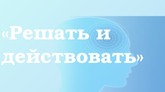 «Решать и действовать»   