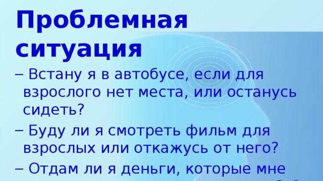 Проблемная ситуация  Встану я в автобусе, если для взрослого нет места, или останусь сидеть?  Буду ли я смотреть фильм для взрослых или откажусь от него?  Отдам ли я деньги, которые мне подарили, маме или оставлю себе?  Встану я в автобусе, если для взрослого нет места, или останусь сидеть?  Буду ли я смотреть фильм для взрослых или откажусь от него?  Отдам ли я деньги, которые мне подарили, маме или оставлю себе? 