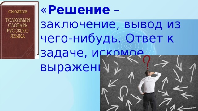 « Решение – заключение, вывод из чего-нибудь. Ответ к задаче, искомое выражение» 