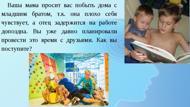  Ваша мама просит вас побыть дома с младшим братом, т.к. она плохо себя чувствует, а отец задержится на работе допоздна. Вы уже давно планировали провести это время с друзьями. Как вы поступите? 