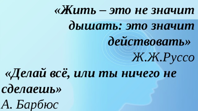 «Жить – это не значит дышать: это значит действовать» Ж.Ж.Руссо  «Делай всё, или ты ничего не сделаешь» А. Барбюс 