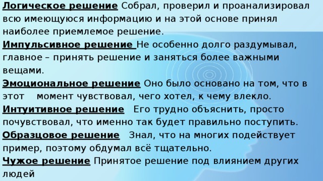 Логическое решение Собрал, проверил и проанализировал всю имеющуюся информацию и на этой основе принял наиболее приемлемое решение. Импульсивное решение Не особенно долго раздумывал, главное – принять решение и заняться более важными вещами. Эмоциональное решение Оно было основано на том, что в этот момент чувствовал, чего хотел, к чему влекло. Интуитивное решение Его трудно объяснить, просто почувствовал, что именно так будет правильно поступить. Образцовое решение Знал, что на многих подействует пример, поэтому обдумал всё тщательно. Чужое решение Принятое решение под влиянием других людей Поспешное решение Поторопился принять решение, хотя время ещё было Запоздалое решение Вы не решили вопрос в срок Решение ничего не принимать Будь, что будет 