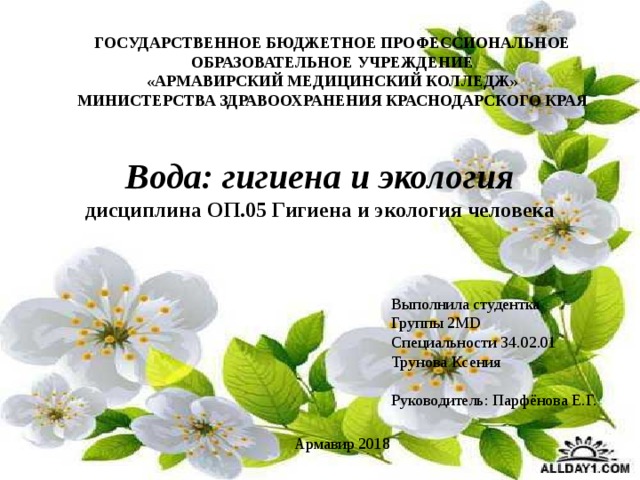 ГОСУДАРСТВЕННОЕ БЮДЖЕТНОЕ ПРОФЕССИОНАЛЬНОЕ ОБРАЗОВАТЕЛЬНОЕ УЧРЕЖДЕНИЕ «АРМАВИРСКИЙ МЕДИЦИНСКИЙ КОЛЛЕДЖ» МИНИСТЕРСТВА ЗДРАВООХРАНЕНИЯ КРАСНОДАРСКОГО КРАЯ Вода: гигиена и экология дисциплина ОП.05 Гигиена и экология человека Выполнила студентка Группы 2MD Специальности 34.02.01 Трунова Ксения Руководитель: Парфёнова Е.Г. Армавир 2018 