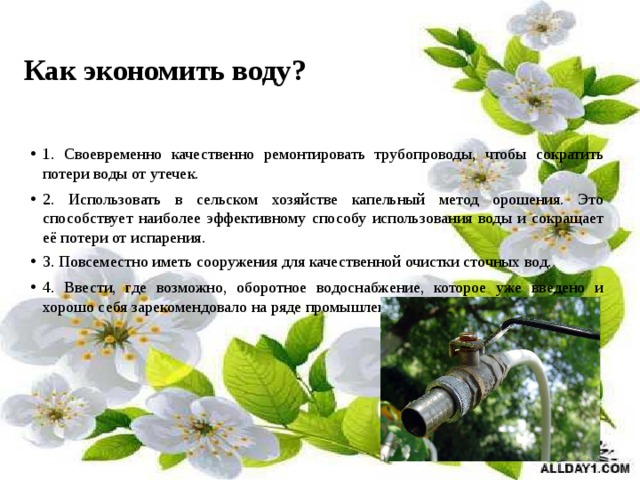 Как экономить воду? 1. Своевременно качественно ремонтировать трубопроводы, чтобы сократить потери воды от утечек. 2. Использовать в сельском хозяйстве капельный метод орошения. Это способствует наиболее эффективному способу использования воды и сокращает её потери от испарения. 3. Повсеместно иметь сооружения для качественной очистки сточных вод. 4. Ввести, где возможно, оборотное водоснабжение, которое уже введено и хорошо себя зарекомендовало на ряде промышленных предприятий. 