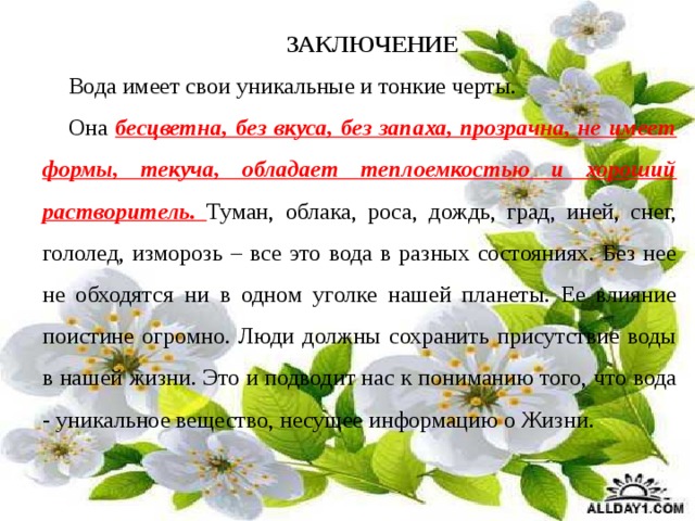 ЗАКЛЮЧЕНИЕ Вода имеет свои уникальные и тонкие черты. Она бесцветна, без вкуса, без запаха, прозрачна, не имеет формы, текуча, обладает теплоемкостью и хороший растворитель. Туман, облака, роса, дождь, град, иней, снег, гололед, изморозь – все это вода в разных состояниях. Без нее не обходятся ни в одном уголке нашей планеты. Ее влияние поистине огромно. Люди должны сохранить присутствие воды в нашей жизни.   Это и подводит нас к пониманию того, что вода - уникальное вещество, несущее информацию о Жизни.     