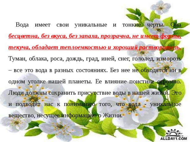 Вода имеет свои уникальные и тонкие черты. Она бесцветна, без вкуса, без запаха, прозрачна, не имеет формы, текуча, обладает теплоемкостью и хороший растворитель. Туман, облака, роса, дождь, град, иней, снег, гололед, изморозь – все это вода в разных состояниях. Без нее не обходятся ни в одном уголке нашей планеты. Ее влияние поистине огромно. Люди должны сохранить присутствие воды в нашей жизни.   Это и подводит нас к пониманию того, что вода - уникальное вещество, несущее информацию о Жизни. 