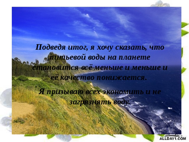 Подведя итог, я хочу сказать, что питьевой воды на планете становится всё меньше и меньше и её качество понижается. Я призываю всех экономить и не загрязнять воду. 