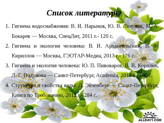 Гигиена водоснабжения: В. И. Нарыков, Ю. В. Лизунов, М. А. Бокарев — Москва, СпецЛит, 2011 г.- 120 с. Гигиена и экология человека: В. И. Архангельский, В. Ф. Кириллов — Москва, ГЭОТАР-Медиа, 2013 г.- 176 с. Гигиена и экология человека: Ю. П. Пивоваров, В. В. Королик, Л. Г. Подунова — Санкт-Петербург, Academia, 2013 г.- 400 с. Структура и свойства воды: Д. Эйзенберг — Санкт-Петербург, Книга по Требованию, 2012 г.- 284 с. Список литературы 