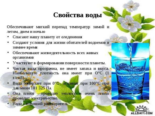Свойства воды Обеспечивают мягкий перепад температур зимой и летом, днем и ночью Спасают нашу планету от оледенения Создают условия для жизни обитателей водоемов в зимнее время Обеспечивают жизнедеятельность всех живых организмов Участвуют в формировании поверхности планеты. Чистая вода прозрачна, не имеет запаха и вкуса. Наибольшую плотность она имеет при О°С (1 г/см3). Вода замерзает при 0°С и кипит при 100°С при давлении 101 325 Па. Она плохо проводит теплоту и очень плохо проводит электричество. Вода – хороший растворитель. 