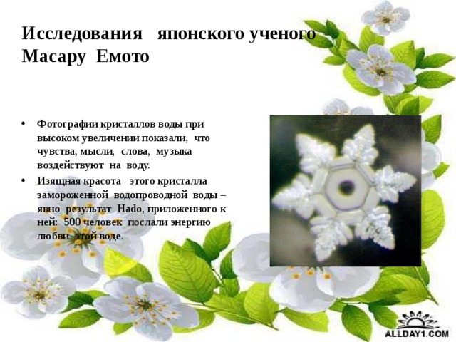 Исследования японского ученого  Масару Емото Фотографии кристаллов воды при высоком увеличении показали, что чувства, мысли, слова, музыка воздействуют на воду. Изящная красота этого кристалла замороженной водопроводной воды – явно результат Наdо, приложенного к ней: 500 человек послали энергию любви этой воде. 