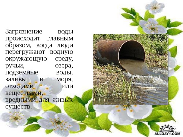  Загрязнение воды происходит главным образом, когда люди перегружают водную окружающую среду, ручьи, озера, подземные воды, заливы и моря, отходами или веществами, вредными для живых существ. 