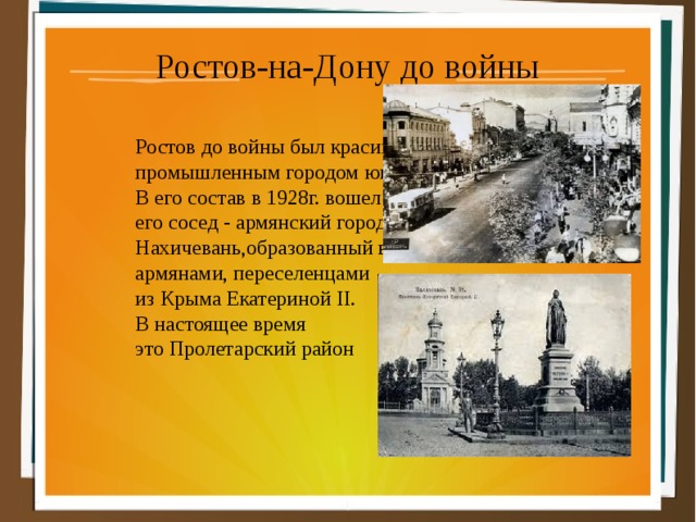 .вошел его сосед армянский город Нахичевань, образованный в18 армянами, переселенцами из Крыма Екатериной II. В настоящее время это Пролетарский район Ростов-на-Дону до войны Ростов до войны был красивым промышленным городом юга. В его состав в 1928г. вошел его сосед - армянский город Нахичевань,образованный в18 веке армянами, переселенцами из Крыма Екатериной II. В настоящее время это Пролетарский район 