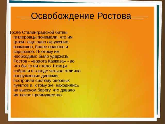 Освобождение Ростова После Сталинградской битвы гитлеровцы понимали, что им грозит еще одно окружение, возможно, более опасное и серьезное. Поэтому им необходимо было удержать Ростов - «ворота Кавказа» - во что бы то ни стало. Немцы собрали в городе четыре отлично вооруженные дивизии, построили систему опорных пунктов и, к тому же, находились на высоком берегу, что давало им некое преимущество. 