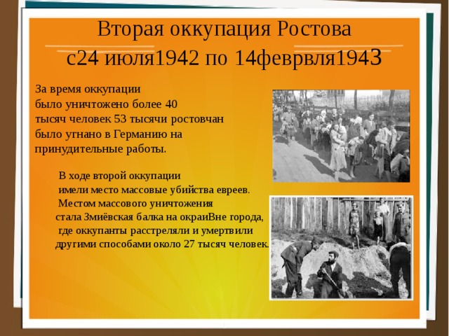 Вторая оккупация Ростова с24 июля1942 по 14феврвля194 3 За время оккупации было уничтожено более 40 тысяч человек 53 тысячи ростовчан было угнано в Германию на принудительные работы.  В ходе второй оккупации  имели место массовые убийства евреев.  Местом массового уничтожения стала Змиёвская балка на окраиВне города,  где оккупанты расстреляли и умертвили другими способами около 27 тысяч человек. 