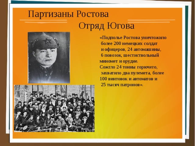 Партизаны Ростова Отряд Югова «Подполье Ростова уничтожило  более 200 немецких солдат  и офицеров, 24 автомашины,  6 повозок, шестиствольный миномет и орудие. Сожгло 24 тонны горючего,  захватило два пулемета, более 100 винтовок и автоматов и  25 тысяч патронов». 