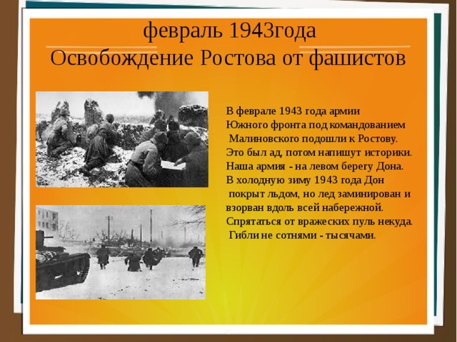  февраль 1943года Освобождение Ростова от фашистов В феврале 1943 года армии Южного фронта под командованием  Малиновского подошли к Ростову. Это был ад, потом напишут историки. Наша армия - на левом берегу Дона. В холодную зиму 1943 года Дон  покрыт льдом, но лед заминирован и взорван вдоль всей набережной. Спрятаться от вражеских пуль некуда.  Гибли не сотнями - тысячами. 