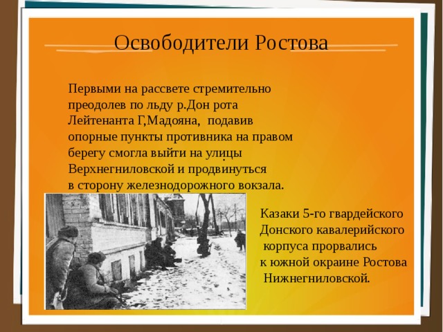 Освободители Ростова . Первыми на рассвете стремительно преодолев по льду р.Дон рота Лейтенанта Г,Мадояна, подавив опорные пункты противника на правом берегу смогла выйти на улицы Верхнегниловской и продвинуться в сторону железнодорожного вокзала. Казаки 5-го гвардейского Донского кавалерийского  корпуса прорвались к южной окраине Ростова  Нижнегниловской. 