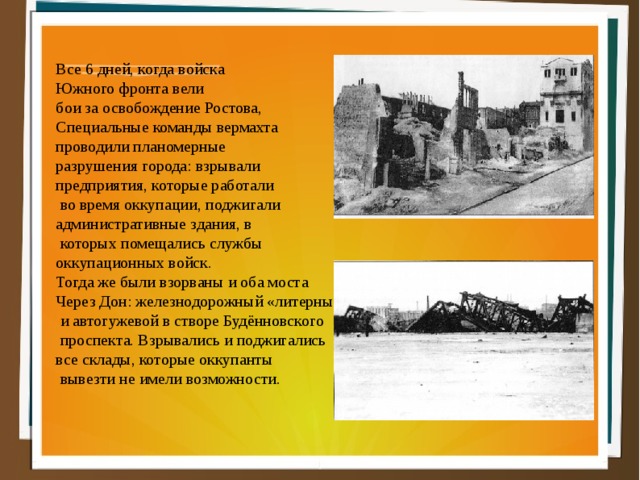 Все 6 дней, когда войска Южного фронта вели бои за освобождение Ростова, Специальные команды вермахта проводили планомерные разрушения города: взрывали предприятия, которые работали  во время оккупации, поджигали административные здания, в  которых помещались службы оккупационных войск. Тогда же были взорваны и оба моста Через Дон: железнодорожный «литерный»  и автогужевой в створе Будённовского  проспекта. Взрывались и поджигались все склады, которые оккупанты  вывезти не имели возможности. 