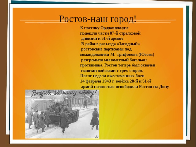 Ростов-наш город! К поселку Орджоникидзе подошли части 87-й стрелковой  дивизии и 51-й армии.  В районе разъезда «Западный»  ростовские партизаны под командованием М. Трифонова (Югова)  разгромили минометный батальон противника. Ростов теперь был охвачен  нашими войсками с трех сторон. После недели ожесточенных боев 14 февраля 1943 г. войска 28-й и 51-й  армий полностью о свободили Ростов-на-Дону. 