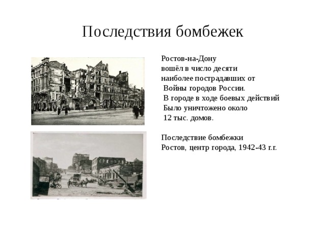 Последствия бомбежек Ростов-на-Дону вошёл в число десяти наиболее пострадавших от  Войны городов России.  В городе в ходе боевых действий  Было уничтожено около  12 тыс. домов. Последствие бомбежки Ростов, центр города, 1942-43 г.г. 