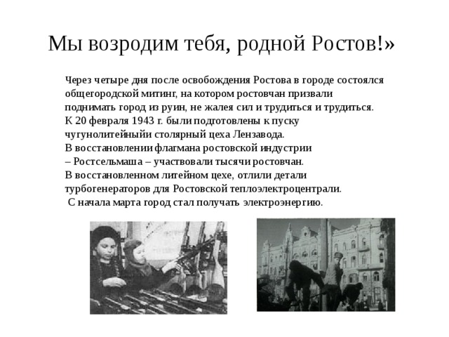 Мы возродим тебя, родной Ростов!» Ч ерез четыре дня после осво­бождения Ростова в городе состоялся общегородской митинг, на котором ростовчан призвали поднимать город из руин, не жалея сил и трудиться и трудиться. К 20 февраля 1943 г. были подготовлены к пуску чу­гунолитейныйи столярный цеха Лензавода. В восстановлении флагмана ро­стовской индустрии – Ростсельмаша – участвовали тысячи ро­стовчан. В восстановлен­ном литейном цехе, отлили детали турбогенераторов для Ростовской теплоэлектроцентрали.  С начала марта город стал получать электроэнергию. 