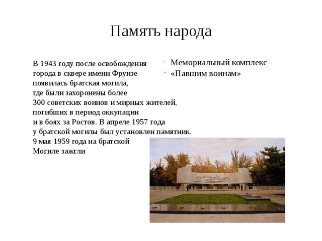 Память народа В 1943 году после освобождения города в сквере имени Фрунзе появилась братская могила, где были захоронены более 300 советских воинов и мирных жителей, погибших в период оккупации и в боях за Ростов. В апреле 1957 года у братской могилы был установлен памятник. 9 мая 1959 года на братской Могиле зажгли Мемориальный комплекс «Павшим воинам» 