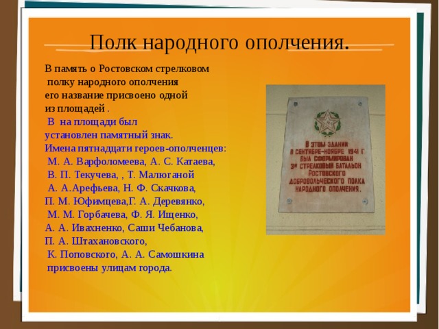 Полк народного ополчения. В память о Ростовском стрелковом  полку народного ополчения его название присвоено одной из площадей .  В на площади был установлен памятный знак. Имена пятнадцати героев-ополченцев:  М. А. Варфоломеева, А. С. Катаева,  В. П. Текучева, , Т. Малюганой  А. А.Арефьева, Н. Ф. Скачкова, П. М. Юфимцева,Г. А. Деревянко,  М. М. Горбачева, Ф. Я. Ищенко, А. А. Ивахненко, Саши Чебанова, П. А. Штахановского,  К. Поповского, А. А. Самошкина  присвоены улицам города. 