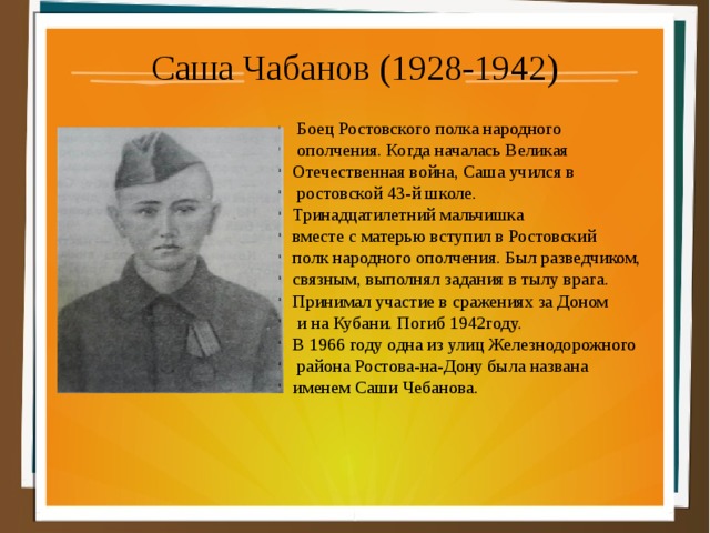 Саша Чабанов (1928-1942)  Боец Ростовского полка народного  ополчения. Когда началась Великая Отечественная вой­на, Саша учился в  ростовской 43-й школе. Тринад­цатилетний мальчишка вместе с матерью вступил в Ростовский полк народного ополчения. Был раз­ведчиком, связным, выполнял задания в тылу вра­га. Принимал участие в сражениях за Доном  и на Кубани. Погиб 1942году. В 1966 году одна из улиц Железнодорожного  района Ростова-на-Дону была названа именем Саши Чебанова. 