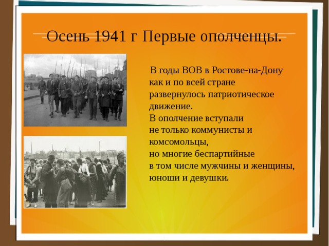 Осень 1941 г Первые ополченцы.  В годы ВОВ в Ростове-на-Дону  как и по всей стране  развернулось патриотическое  движение.  В ополчение вступали  не только коммунисты и  комсомольцы,  но многие беспартийные  в том числе мужчины и женщины,  юноши и девушки. 