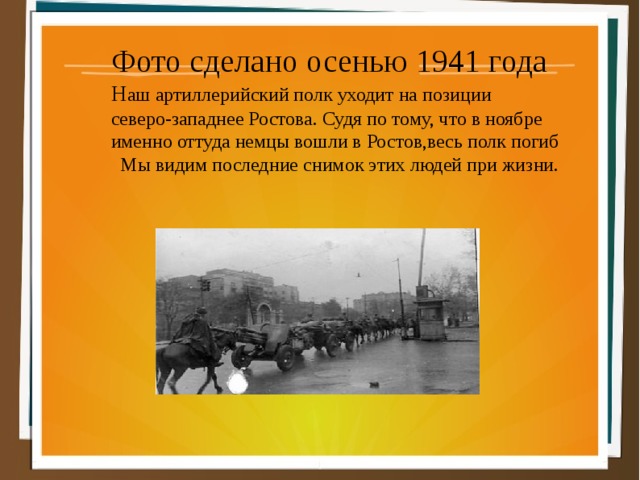 Фото сделано осенью 1941 года Н аш артиллерийский полк уходит на позиции северо-западнее Ростова. Судя по тому, что в ноябре именно оттуда немцы вошли в Ростов,весь полк погиб  Мы видим последние снимок этих людей при жизни. 