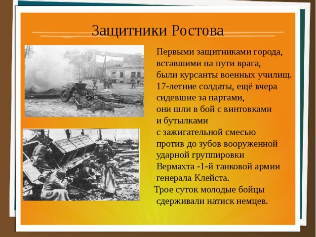 Защитники Ростова  Первыми защитниками города,  вставшими на пути врага,  были курсанты военных училищ.  17-летние солдаты, ещё вчера  сидевшие за партами,  они шли в бой с винтовками  и бутылками  с зажигательной смесью  против до зубов вооруженной  ударной группировки  Вермахта -1-й танковой армии  генерала Клейста.  Трое суток молодые бойцы  сдерживали натиск немцев. 