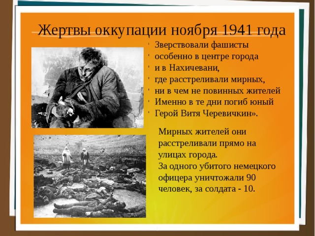 Жертвы оккупации ноября 1941 года Зверствовали фашисты особенно в центре города и в Нахичевани, где расстреливали мирных, ни в чем не повинных жителей Именно в те дни погиб юный Герой Витя Черевичкин».  Мирных жителей они  расстреливали прямо на  улицах города.  За одного убитого немецкого  офицера уничтожали 90  человек, за солдата - 10. 