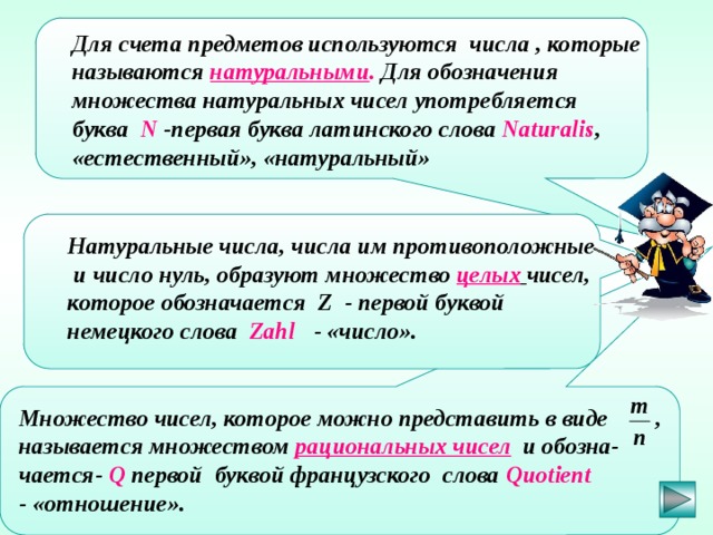  Для счета предметов используются числа , которые называются натуральными . Для обозначения множества натуральных чисел употребляется буква  N -первая буква латинского слова Naturalis ,  «естественный», «натуральный»   Натуральные числа, числа им противоположные  и число нуль, образуют множество целых  чисел, которое обозначается Z - первой буквой немецкого слова Zahl  - «число».  Множество чисел, которое можно представить в виде , называется множеством рациональных чисел и обозна- чается- Q первой буквой французского слова Quotient - «отношение».  Обухова Наталия Семеновна, МОУ СОШ №17 г.Заволжья Нижегородской области 