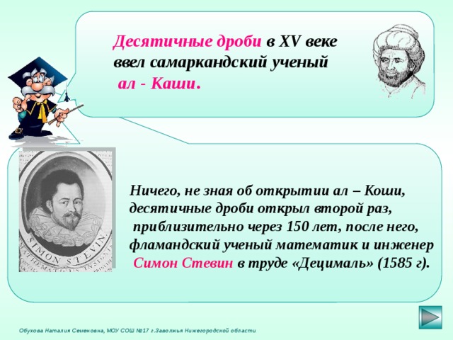  Десятичные дроби  в XV веке ввел самаркандский ученый   ал - Каши .  Ничего, не зная об открытии ал – Коши, десятичные дроби открыл второй раз,  приблизительно через 150 лет, после него, фламандский ученый математик и инженер  Симон Стевин в труде «Децималь» (1585 г).  Обухова Наталия Семеновна, МОУ СОШ №17 г.Заволжья Нижегородской области 