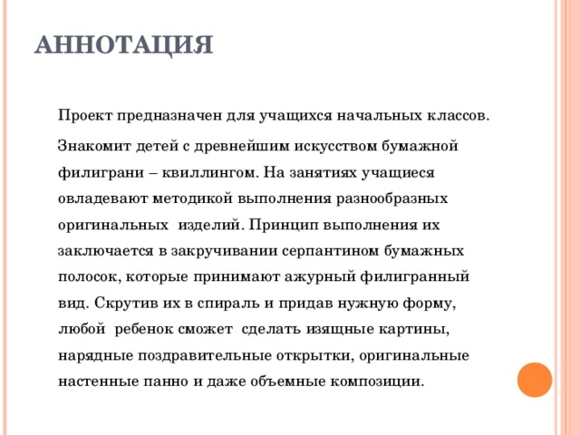 АННОТАЦИЯ   Проект предназначен для учащихся начальных классов. Знакомит детей с древнейшим искусством бумажной филиграни – квиллингом. На занятиях учащиеся овладевают методикой выполнения разнообразных оригинальных изделий. Принцип выполнения их заключается в закручивании серпантином бумажных полосок, которые принимают ажурный филигранный вид. Скрутив их в спираль и придав нужную форму, любой ребенок сможет сделать изящные картины, нарядные поздравительные открытки, оригинальные настенные панно и даже объемные композиции. 