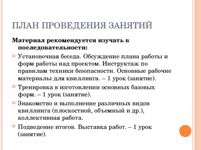 ПЛАН ПРОВЕДЕНИЯ ЗАНЯТИЙ Материал рекомендуется изучать в последовательности: Установочная беседа. Обсуждение плана работы и форм работы над проектом. Инструктаж по правилам техники безопасности. Основные рабочие материалы для квиллинга. – 1 урок (занятие). Тренировка в изготовлении основных базовых форм. – 1 урок (занятие). Знакомство и выполнение различных видов квиллинга (плоскостной, объемный и др.), коллективная работа. Подведение итогов. Выставка работ. – 1 урок (занятие).  