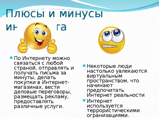 Плюсы и минусы интернета По Интернету можно связаться с любой страной, отправлять и получать письма за минуты, делать покупки в Интернет-магазинах, вести деловые переговоры, размещать рекламу, предоставлять различные услуги. Некоторые люди настолько увлекаются виртуальным пространством, что начинают предпочитать Интернет реальности Интернет используется террористическими огранизациями. 